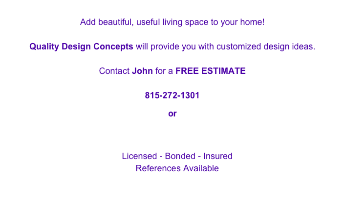 Add beautiful, useful living space to your home!

Quality Design Concepts will provide you with customized design ideas.

Contact John for a FREE ESTIMATE

815-272-1301

or

QDC_560@yahoo.com

Licensed - Bonded - Insured
References Available

